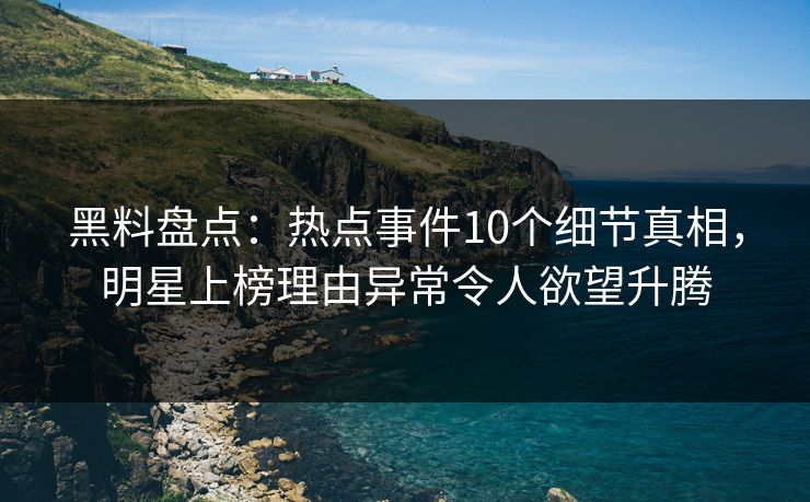 黑料盘点：热点事件10个细节真相，明星上榜理由异常令人欲望升腾
