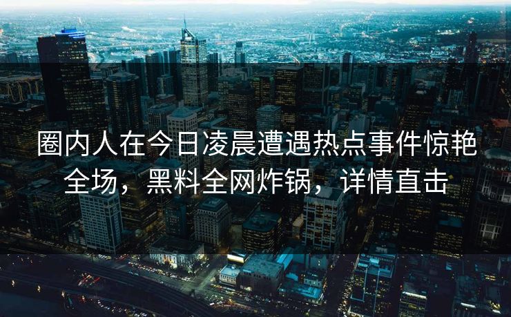 圈内人在今日凌晨遭遇热点事件惊艳全场，黑料全网炸锅，详情直击