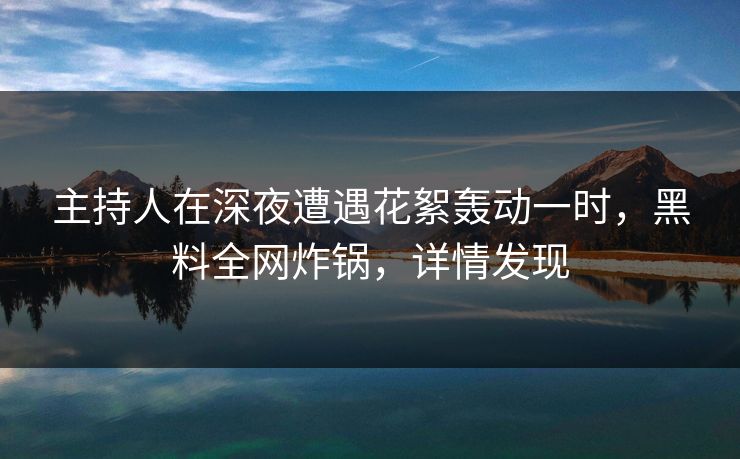 主持人在深夜遭遇花絮轰动一时，黑料全网炸锅，详情发现