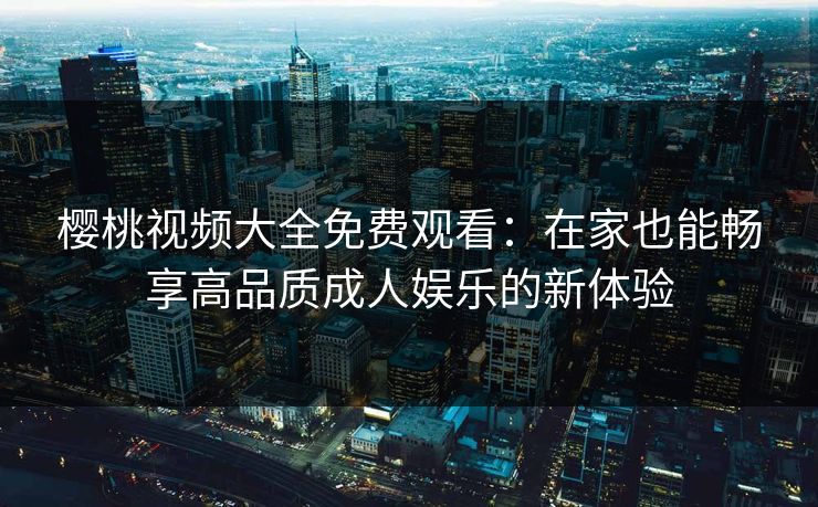 樱桃视频大全免费观看：在家也能畅享高品质成人娱乐的新体验
