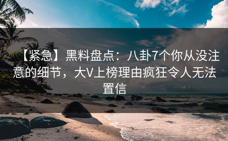 【紧急】黑料盘点：八卦7个你从没注意的细节，大V上榜理由疯狂令人无法置信