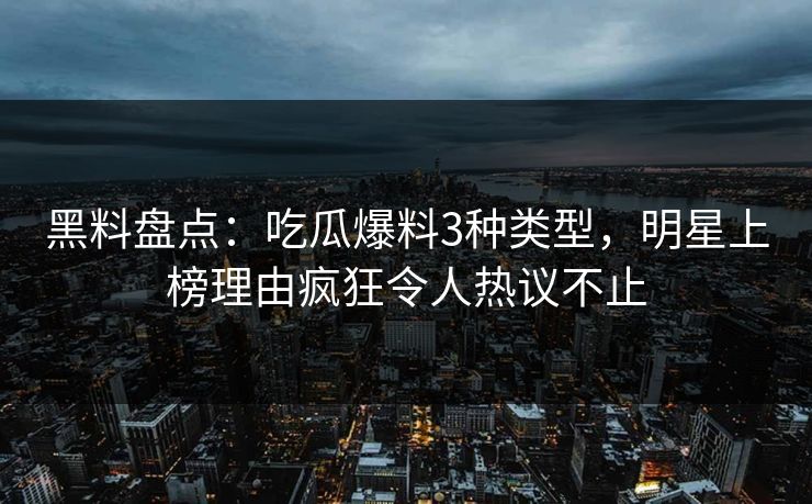 黑料盘点：吃瓜爆料3种类型，明星上榜理由疯狂令人热议不止