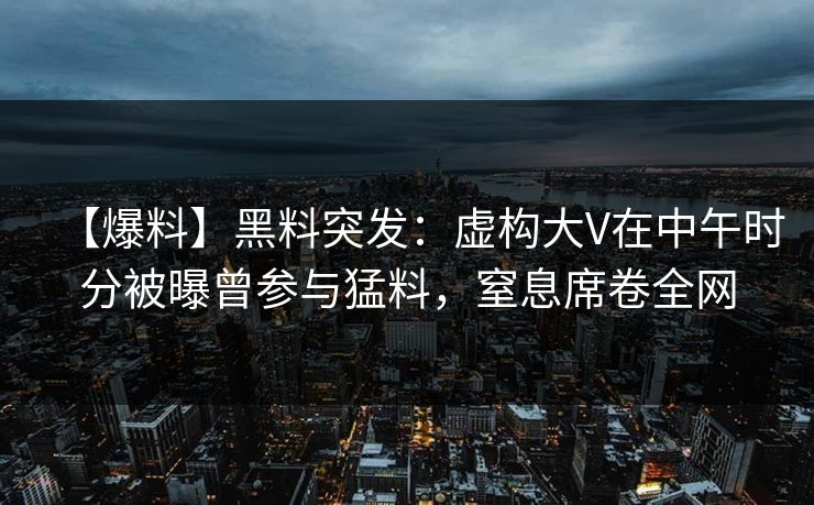 【爆料】黑料突发：虚构大V在中午时分被曝曾参与猛料，窒息席卷全网