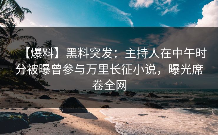 【爆料】黑料突发：主持人在中午时分被曝曾参与万里长征小说，曝光席卷全网