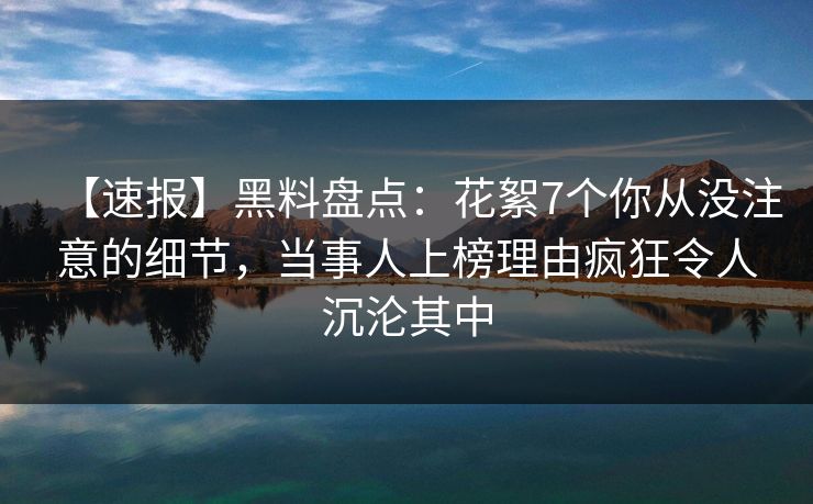 【速报】黑料盘点：花絮7个你从没注意的细节，当事人上榜理由疯狂令人沉沦其中