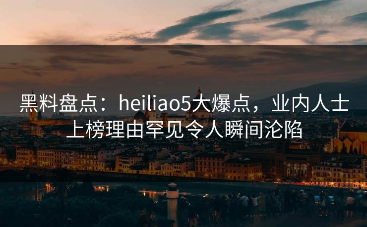 黑料盘点：heiliao5大爆点，业内人士上榜理由罕见令人瞬间沦陷