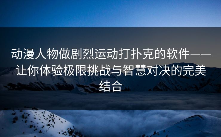 动漫人物做剧烈运动打扑克的软件——让你体验极限挑战与智慧对决的完美结合