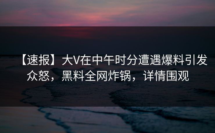 【速报】大V在中午时分遭遇爆料引发众怒，黑料全网炸锅，详情围观