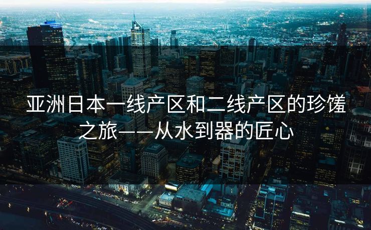 亚洲日本一线产区和二线产区的珍馐之旅——从水到器的匠心