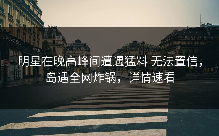 明星在晚高峰间遭遇猛料 无法置信，岛遇全网炸锅，详情速看