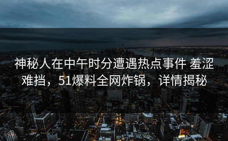神秘人在中午时分遭遇热点事件 羞涩难挡，51爆料全网炸锅，详情揭秘