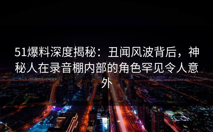 51爆料深度揭秘：丑闻风波背后，神秘人在录音棚内部的角色罕见令人意外