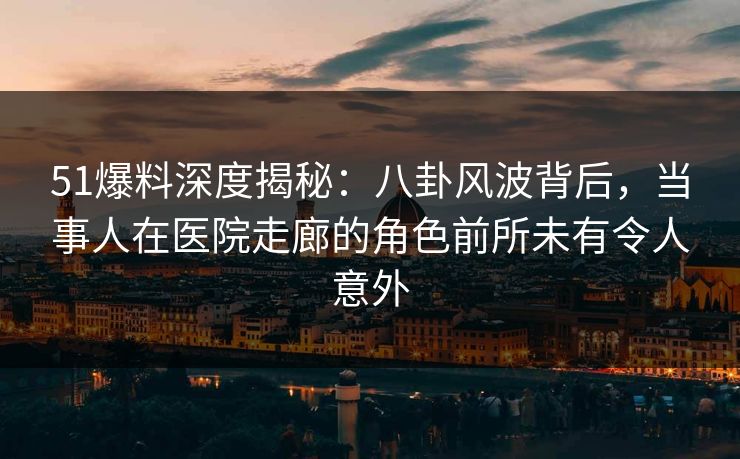 51爆料深度揭秘：八卦风波背后，当事人在医院走廊的角色前所未有令人意外