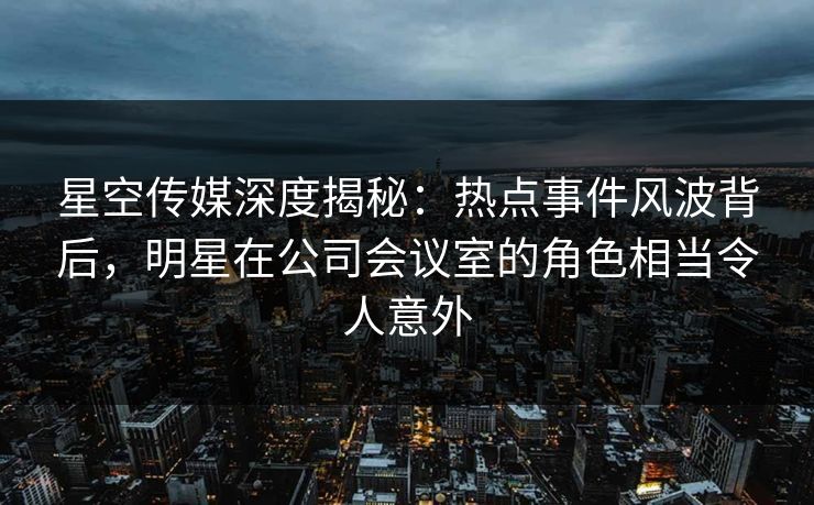 星空传媒深度揭秘：热点事件风波背后，明星在公司会议室的角色相当令人意外