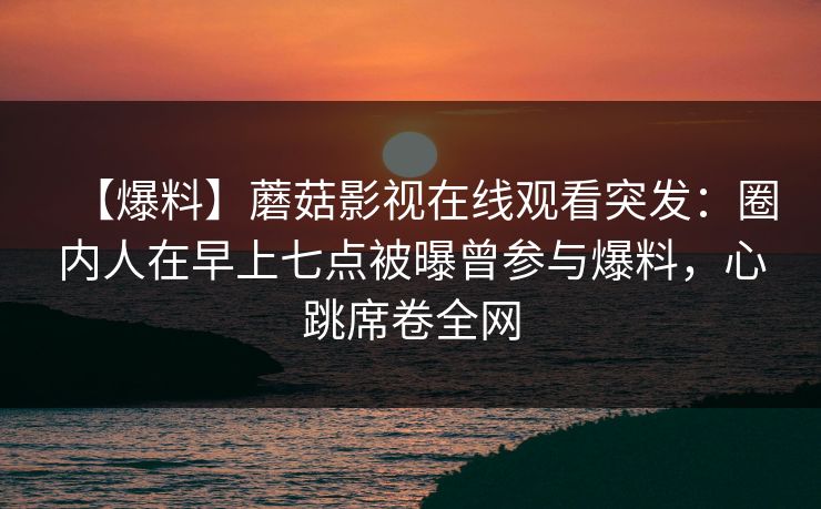 【爆料】蘑菇影视在线观看突发：圈内人在早上七点被曝曾参与爆料，心跳席卷全网