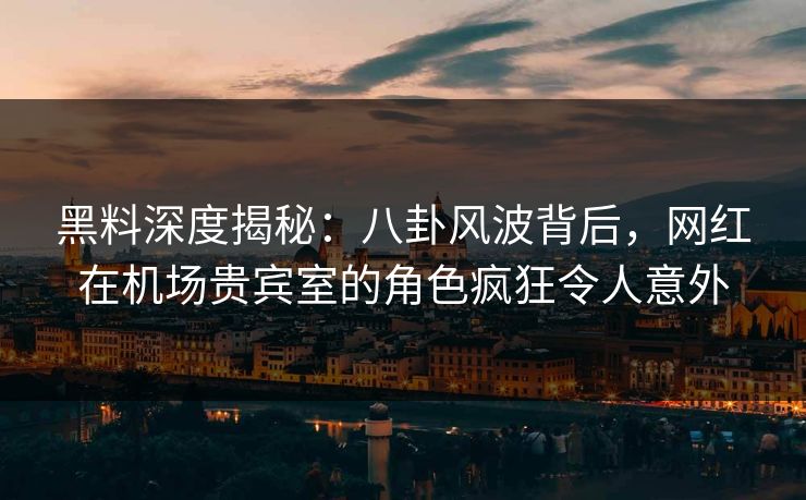黑料深度揭秘：八卦风波背后，网红在机场贵宾室的角色疯狂令人意外