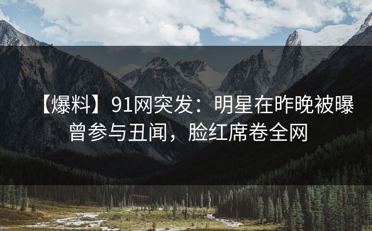 【爆料】91网突发：明星在昨晚被曝曾参与丑闻，脸红席卷全网