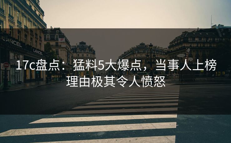 17c盘点：猛料5大爆点，当事人上榜理由极其令人愤怒
