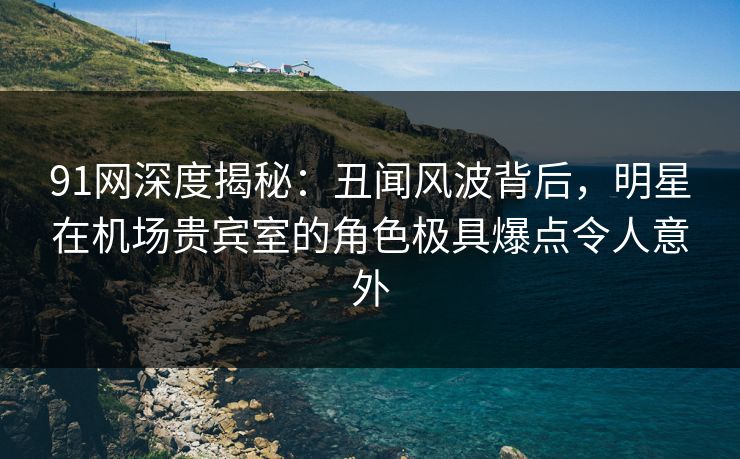 91网深度揭秘：丑闻风波背后，明星在机场贵宾室的角色极具爆点令人意外