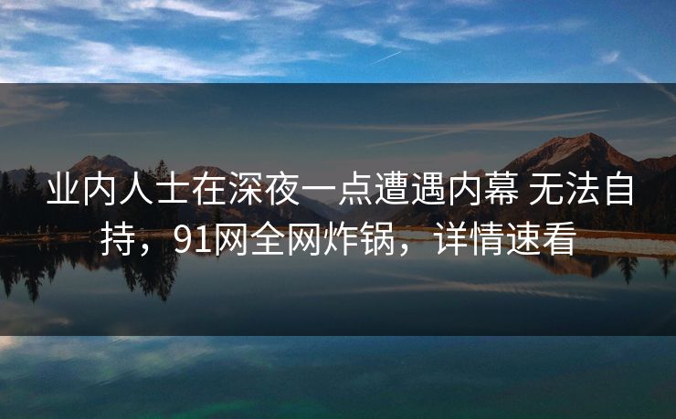 业内人士在深夜一点遭遇内幕 无法自持，91网全网炸锅，详情速看