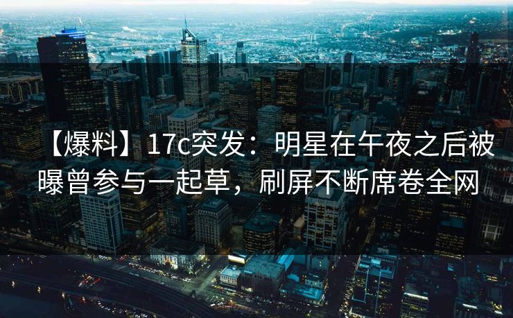 【爆料】17c突发：明星在午夜之后被曝曾参与一起草，刷屏不断席卷全网