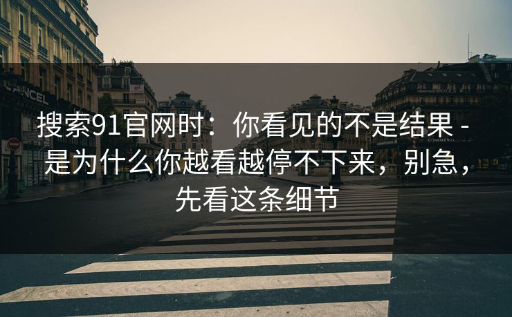 搜索91官网时：你看见的不是结果 - 是为什么你越看越停不下来，别急，先看这条细节