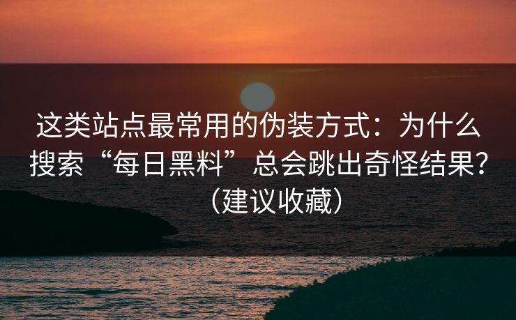 这类站点最常用的伪装方式：为什么搜索“每日黑料”总会跳出奇怪结果？（建议收藏）