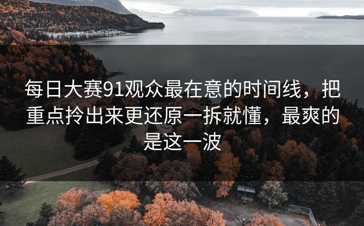 每日大赛91观众最在意的时间线，把重点拎出来更还原一拆就懂，最爽的是这一波