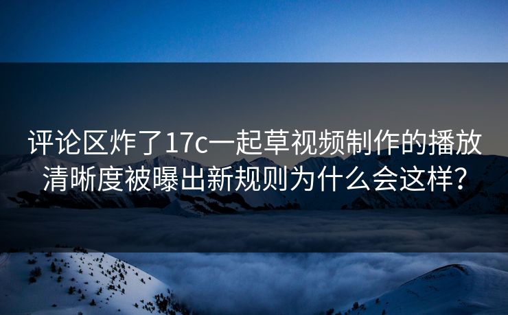 评论区炸了17c一起草视频制作的播放清晰度被曝出新规则为什么会这样？